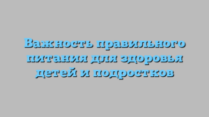 Важность правильного питания для здоровья детей и подростков