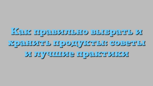Как правильно выбрать и хранить продукты: советы и лучшие практики