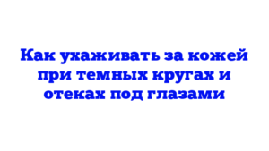 Как ухаживать за кожей при темных кругах и отеках под глазами