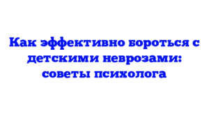 Как эффективно бороться с детскими неврозами: советы психолога