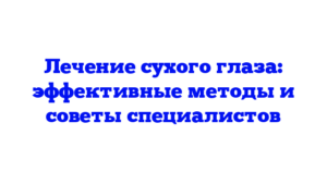 Лечение сухого глаза: эффективные методы и советы специалистов