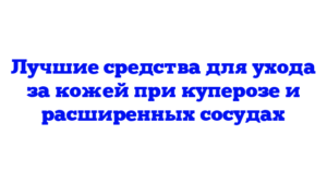 Лучшие средства для ухода за кожей при куперозе и расширенных сосудах