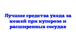 Лучшие средства ухода за кожей при куперозе и расширенных сосудах