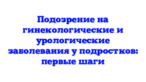 Подозрение на гинекологические и урологические заболевания у подростков: первые шаги