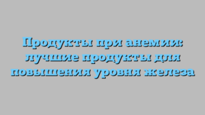 Продукты при анемии: лучшие продукты для повышения уровня железа