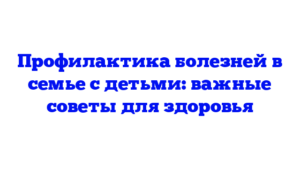 Профилактика болезней в семье с детьми: важные советы для здоровья