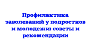 Профилактика заболеваний у подростков и молодежи: советы и рекомендации