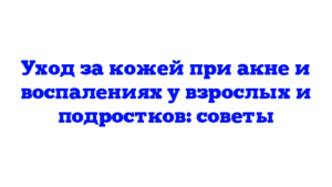 Уход за кожей при акне и воспалениях у взрослых и подростков: советы
