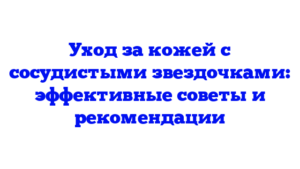 Уход за кожей с сосудистыми звездочками: эффективные советы и рекомендации