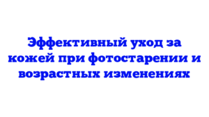 Эффективный уход за кожей при фотостарении и возрастных изменениях
