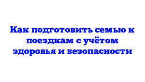 Как подготовить семью к поездкам с учётом здоровья и безопасности