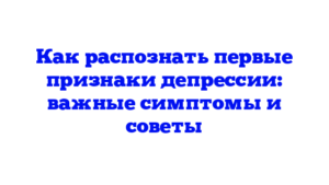 Как распознать первые признаки депрессии: важные симптомы и советы