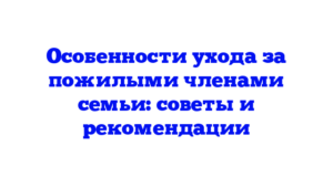 Особенности ухода за пожилыми членами семьи: советы и рекомендации