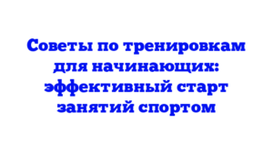 Советы по тренировкам для начинающих: эффективный старт занятий спортом