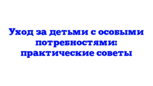 Уход за детьми с особыми потребностями: практические советы