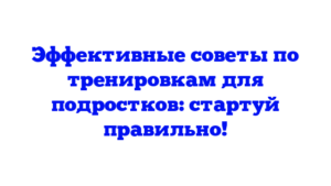 Эффективные советы по тренировкам для подростков: стартуй правильно!